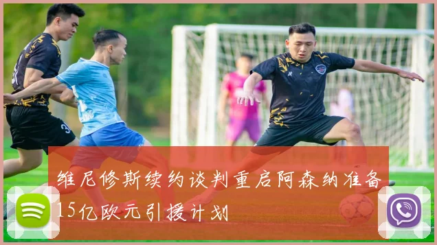 维尼修斯续约谈判重启阿森纳准备15亿欧元引援计划
