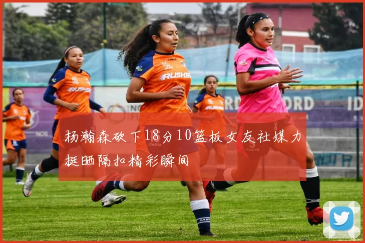 杨瀚森砍下18分10篮板女友社媒力挺晒隔扣精彩瞬间