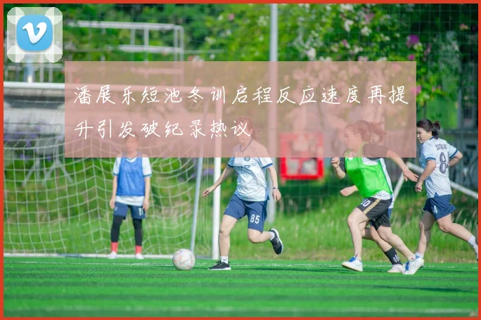 潘展乐短池冬训启程反应速度再提升引发破纪录热议