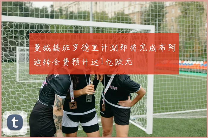 曼城接班罗德里计划即将完成布阿迪转会费预计达1亿欧元