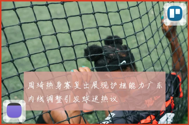 周琦热身赛复出展现护框能力广东内线调整引发球迷热议