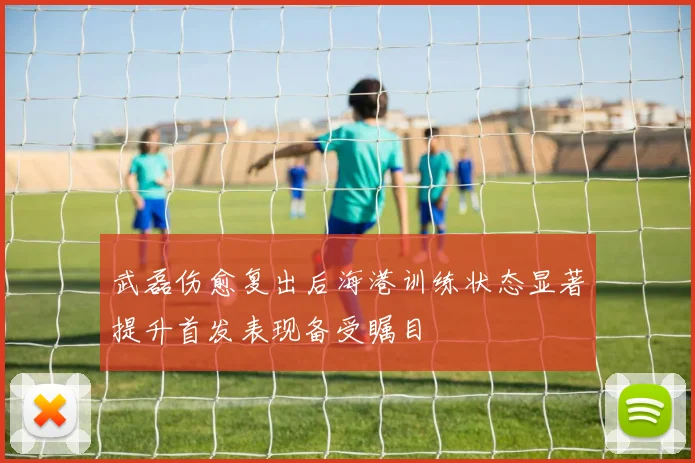 武磊伤愈复出后海港训练状态显著提升首发表现备受瞩目