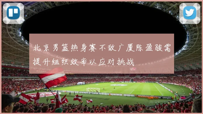北京男篮热身赛不敌广厦陈盈骏需提升组织效率以应对挑战